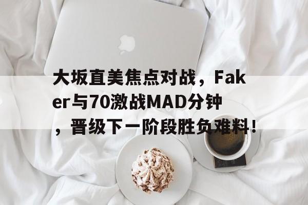 九游直播官网 -大坂直美焦点对战，Faker与70激战MAD分钟，晋级下一阶段胜负难料！的简单介绍