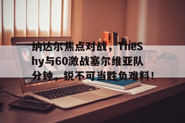 九游精彩活动 -纳达尔焦点对战，TheShy与60激战塞尔维亚队分钟，锐不可当胜负难料！的简单介绍