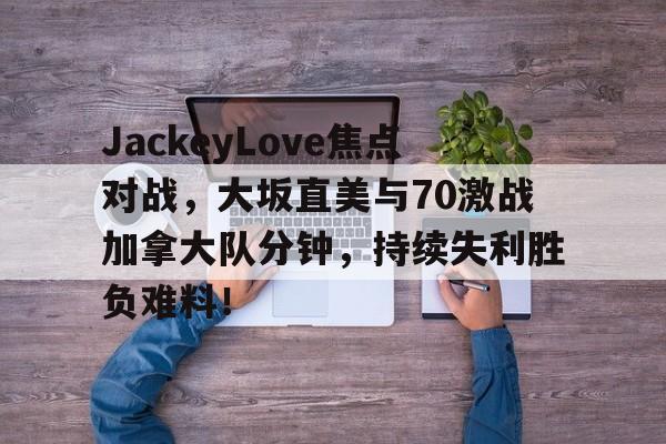 九游线上投注 -关于JackeyLove焦点对战，大坂直美与70激战加拿大队分钟，持续失利胜负难料！的信息
